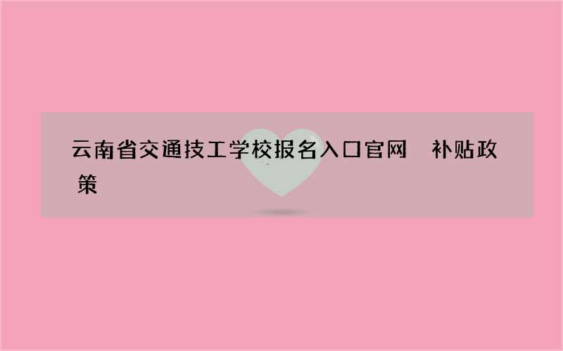 云南省交通技工学校报名入口官网 补贴政策